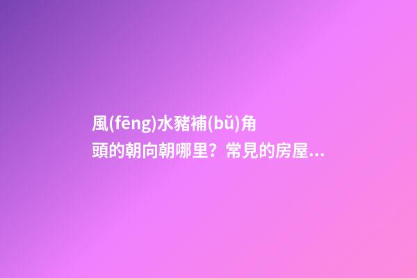 風(fēng)水豬補(bǔ)角頭的朝向朝哪里？常見的房屋補(bǔ)角方法？