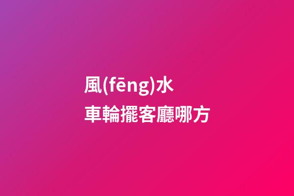風(fēng)水車輪擺客廳哪方