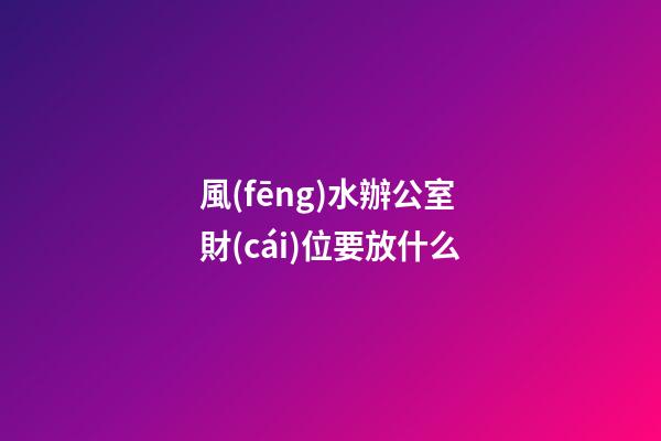 風(fēng)水辦公室財(cái)位要放什么