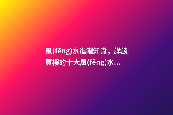 風(fēng)水進階知識，詳談買樓的十大風(fēng)水要訣