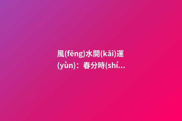 風(fēng)水開(kāi)運(yùn)：春分時(shí)節(jié)開(kāi)運(yùn)指南