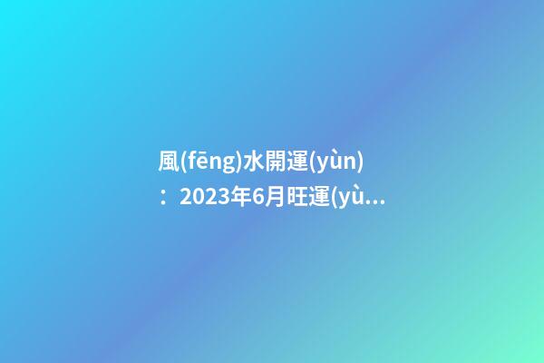 風(fēng)水開運(yùn)：2023年6月旺運(yùn)風(fēng)水妙招
