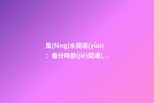 風(fēng)水開運(yùn)：春分時節(jié)開運(yùn)指南