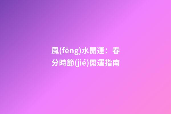 風(fēng)水開運：春分時節(jié)開運指南