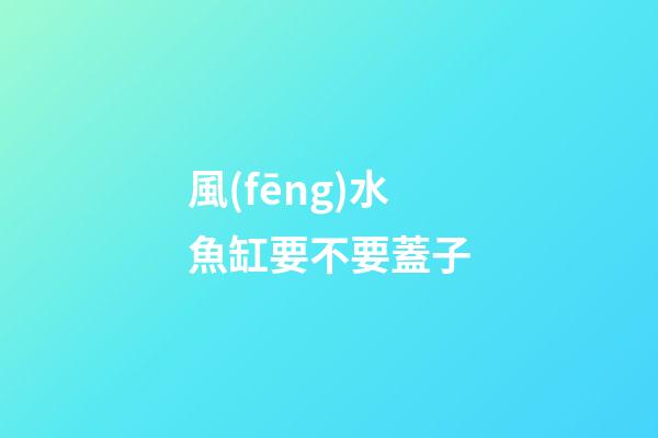 風(fēng)水魚缸要不要蓋子