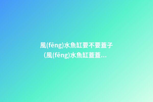 風(fēng)水魚缸要不要蓋子（風(fēng)水魚缸蓋蓋子嗎）