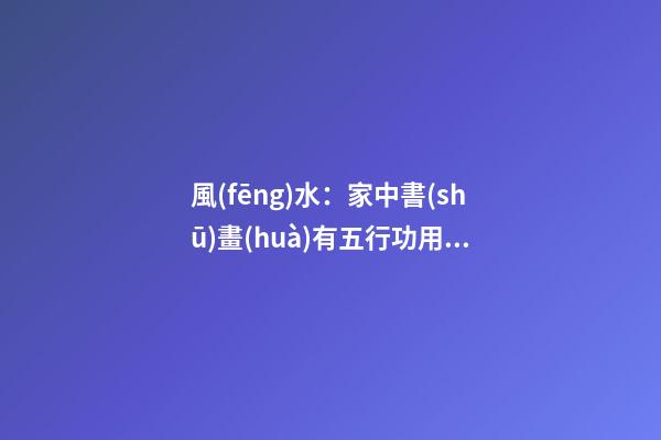 風(fēng)水：家中書(shū)畫(huà)有五行功用，這些掛畫(huà)禁忌不可不知！
