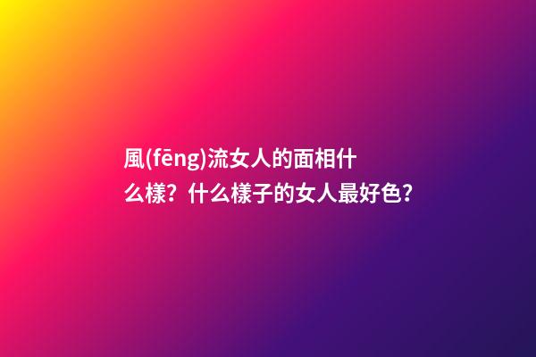 風(fēng)流女人的面相什么樣？什么樣子的女人最好色？