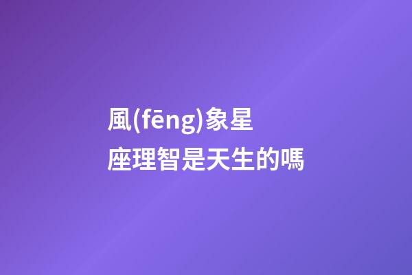 風(fēng)象星座理智是天生的嗎-第1張-星座運勢-玄機派