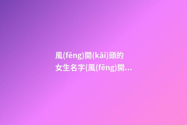 風(fēng)開(kāi)頭的女生名字(風(fēng)開(kāi)頭的名字四個(gè)字)