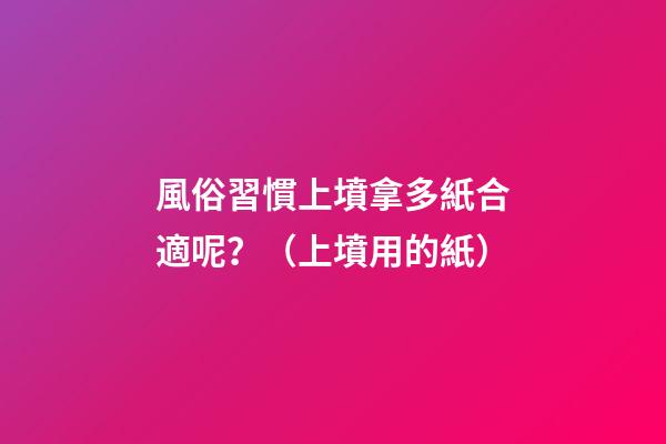 風俗習慣上墳拿多紙合適呢？（上墳用的紙）