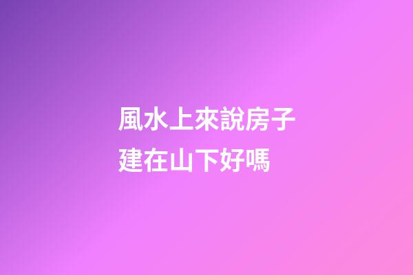 風水上來說房子建在山下好嗎
