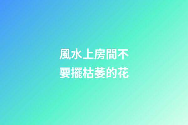 風水上房間不要擺枯萎的花