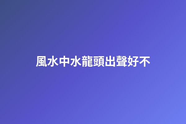 風水中水龍頭出聲好不