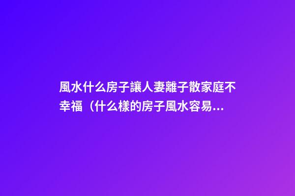 風水什么房子讓人妻離子散家庭不幸福（什么樣的房子風水容易造成夫妻離婚）