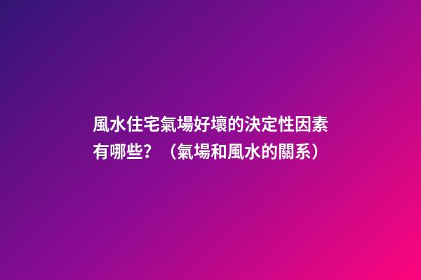 風水住宅氣場好壞的決定性因素有哪些？（氣場和風水的關系）