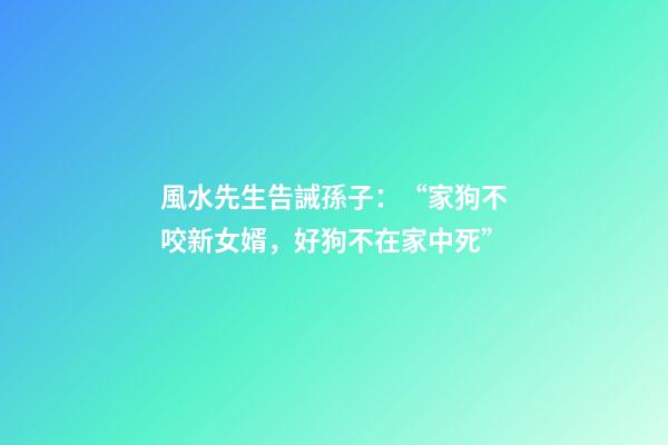 風水先生告誡孫子：“家狗不咬新女婿，好狗不在家中死”