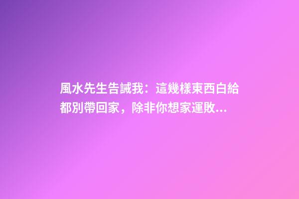 風水先生告誡我：這幾樣東西白給都別帶回家，除非你想家運敗落！