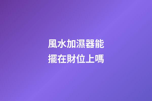 風水加濕器能擺在財位上嗎