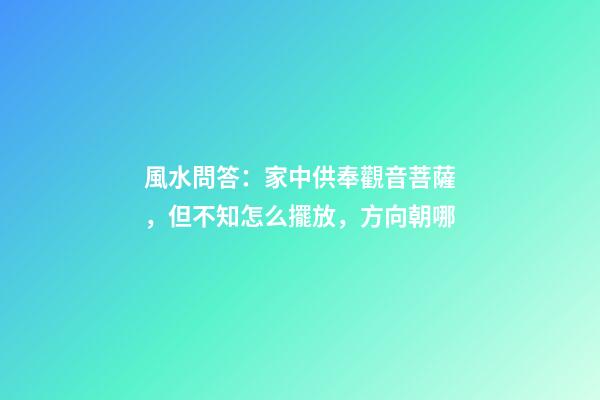 風水問答：家中供奉觀音菩薩，但不知怎么擺放，方向朝哪