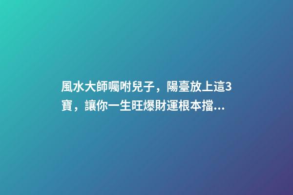 風水大師囑咐兒子，陽臺放上這3寶，讓你一生旺爆財運根本擋不住