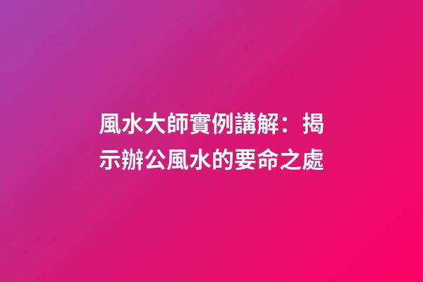 風水大師實例講解：揭示辦公風水的要命之處