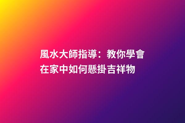 風水大師指導：教你學會在家中如何懸掛吉祥物