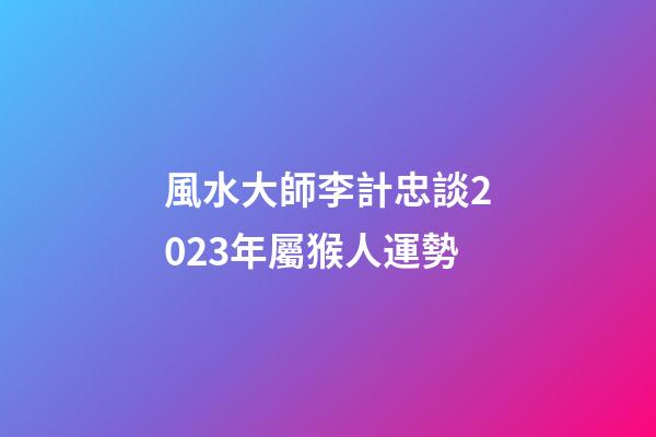 風水大師李計忠談2023年屬猴人運勢