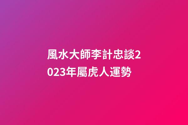 風水大師李計忠談2023年屬虎人運勢