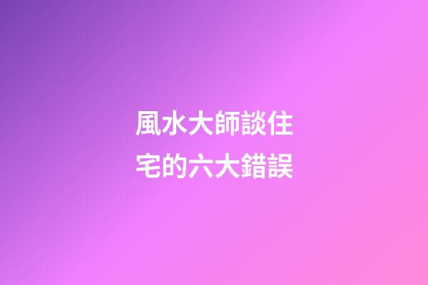 風水大師談住宅的六大錯誤