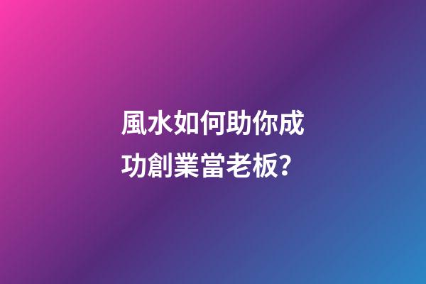 風水如何助你成功創業當老板？