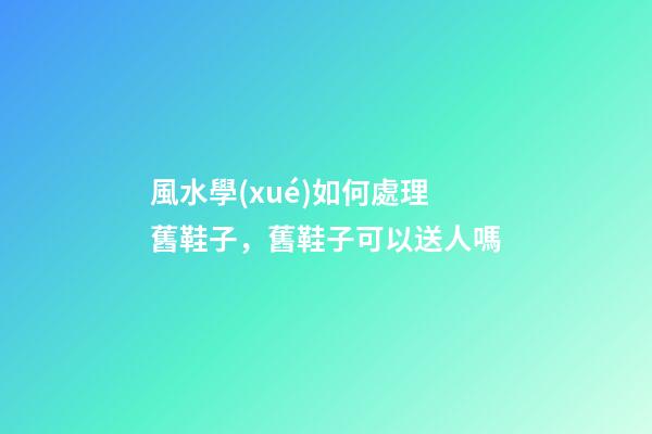 風水學(xué)如何處理舊鞋子，舊鞋子可以送人嗎