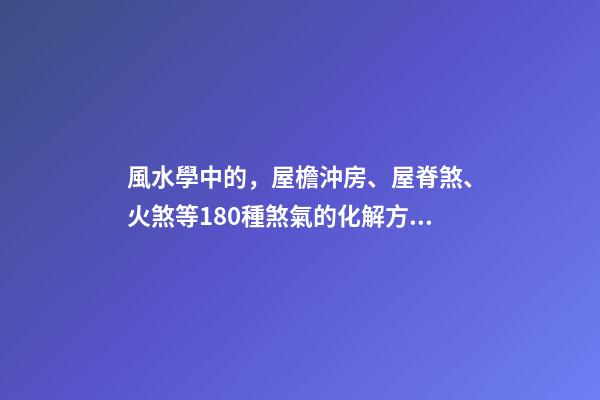 風水學中的，屋檐沖房、屋脊煞、火煞等180種煞氣的化解方法