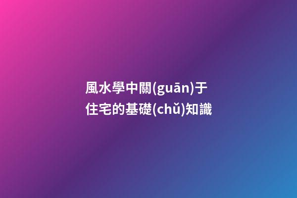 風水學中關(guān)于住宅的基礎(chǔ)知識