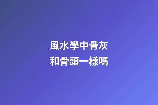 風水學中骨灰和骨頭一樣嗎