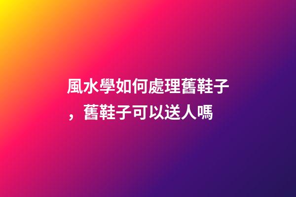 風水學如何處理舊鞋子，舊鞋子可以送人嗎