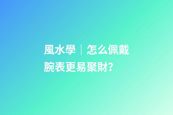 風水學｜怎么佩戴腕表更易聚財？