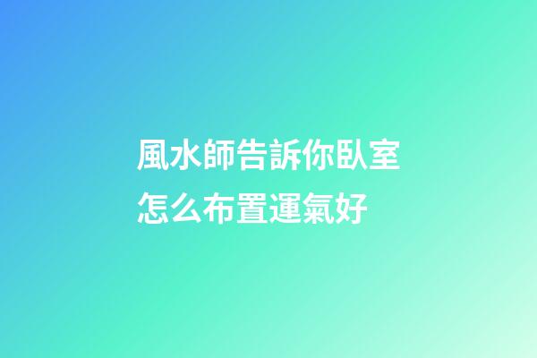 風水師告訴你臥室怎么布置運氣好