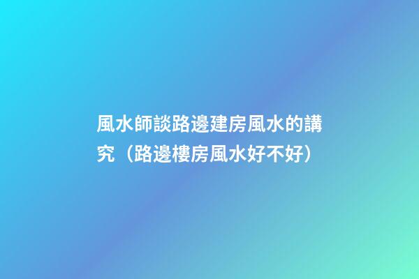 風水師談路邊建房風水的講究（路邊樓房風水好不好）