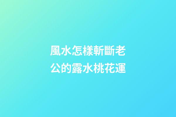 風水怎樣斬斷老公的露水桃花運