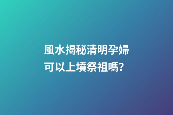 風水揭秘清明孕婦可以上墳祭祖嗎？