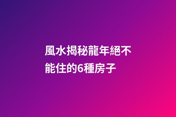 風水揭秘龍年絕不能住的6種房子