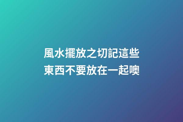 風水擺放之切記這些東西不要放在一起噢