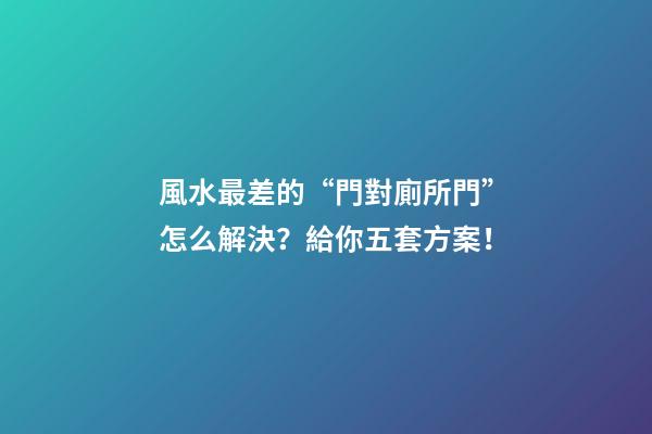 風水最差的“門對廁所門”怎么解決？給你五套方案！