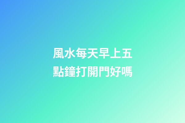 風水每天早上五點鐘打開門好嗎