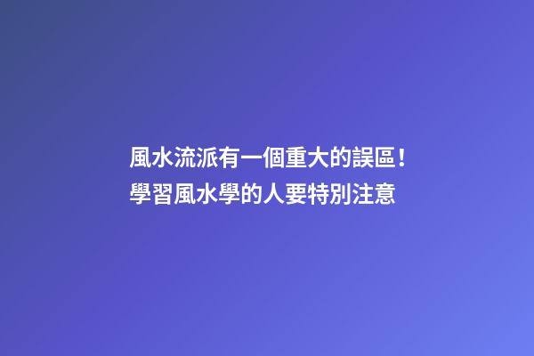 風水流派有一個重大的誤區！學習風水學的人要特別注意