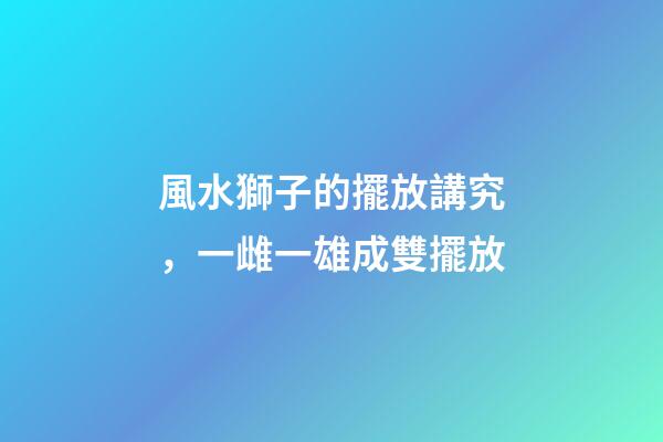 風水獅子的擺放講究，一雌一雄成雙擺放