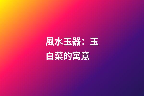 風水玉器：玉白菜的寓意