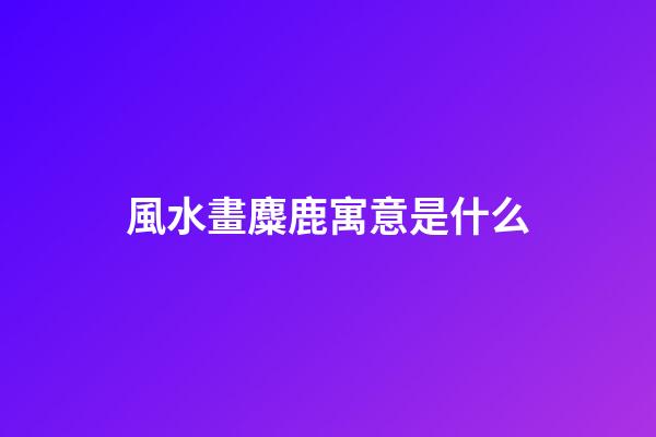 風水畫麋鹿寓意是什么