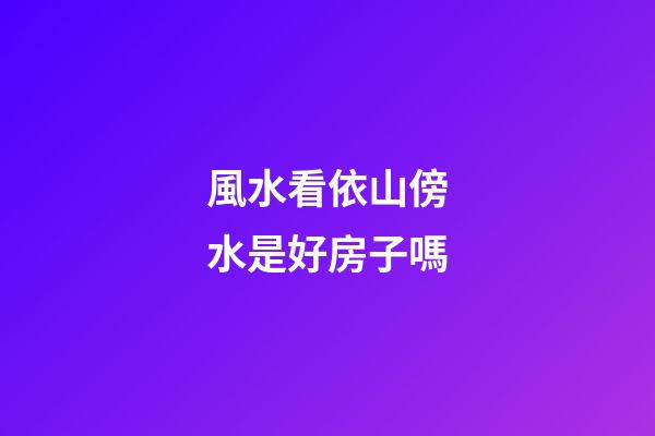 風水看依山傍水是好房子嗎?